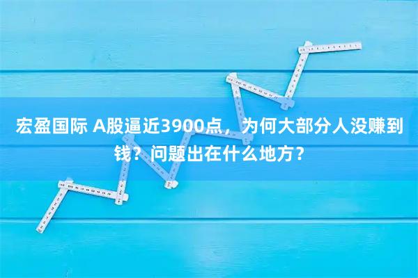 宏盈国际 A股逼近3900点,为何大部分人没赚到钱?问题出在什么地方?