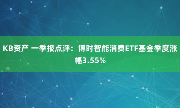 KB资产 一季报点评:博时智能消费ETF基金季度涨幅3.55%