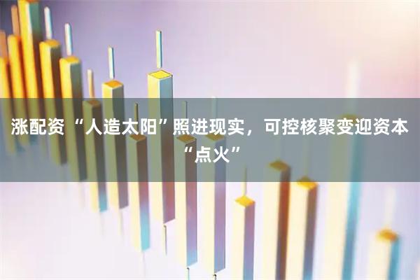 涨配资 “人造太阳”照进现实,可控核聚变迎资本“点火”