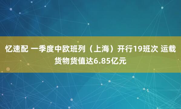 忆速配 一季度中欧班列（上海）开行19班次 运载货物货值达6.85亿元
