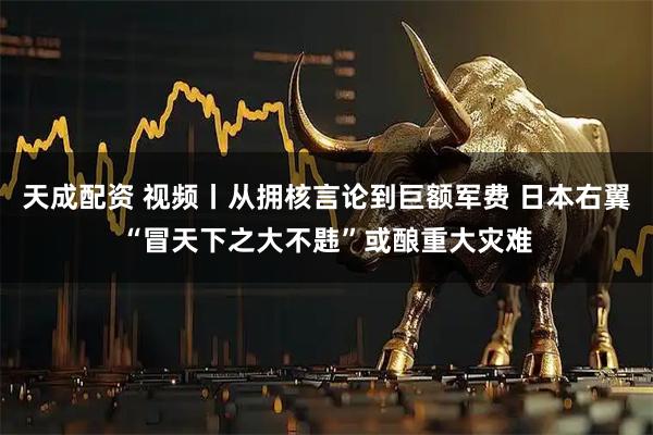 天成配资 视频丨从拥核言论到巨额军费 日本右翼“冒天下之大不韪”或酿重大灾难