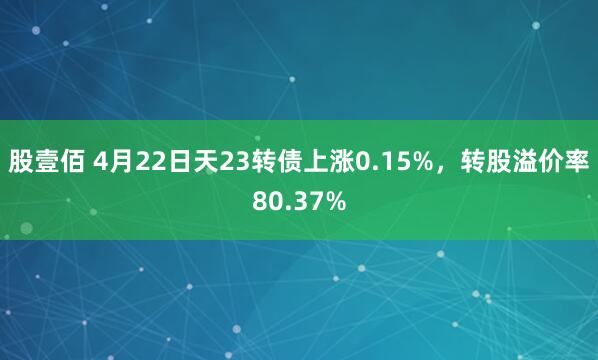 股壹佰 4月22日天23转债上涨0.15%,转股溢价率80.37%