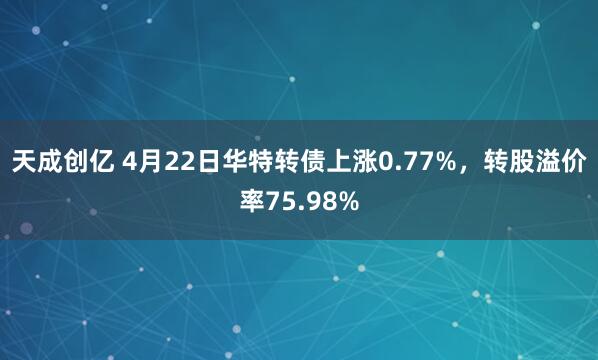 天成创亿 4月22日华特转债上涨0.77%，转股溢价率75.98%