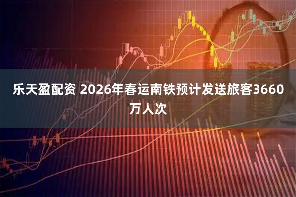 乐天盈配资 2026年春运南铁预计发送旅客3660万人次