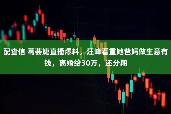 配查信 葛荟婕直播爆料,汪峰看重她爸妈做生意有钱,离婚给30万,还分期