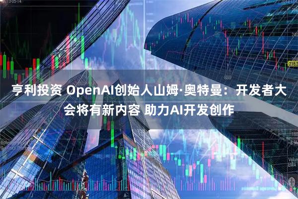 亨利投资 OpenAI创始人山姆·奥特曼：开发者大会将有新内容 助力AI开发创作