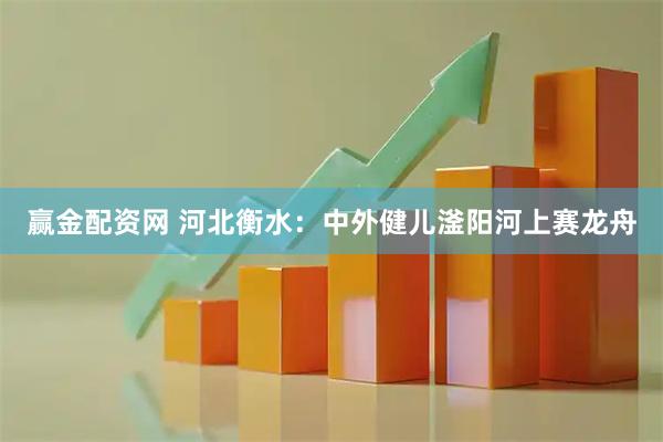 赢金配资网 河北衡水：中外健儿滏阳河上赛龙舟